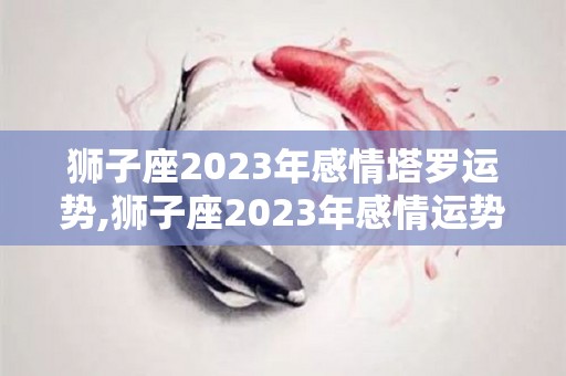 狮子座2023年感情塔罗运势,狮子座2023年感情运势，在感情上总是表现的骄傲