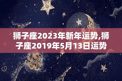 狮子座2023年新年运势,狮子座2019年5月13日运势