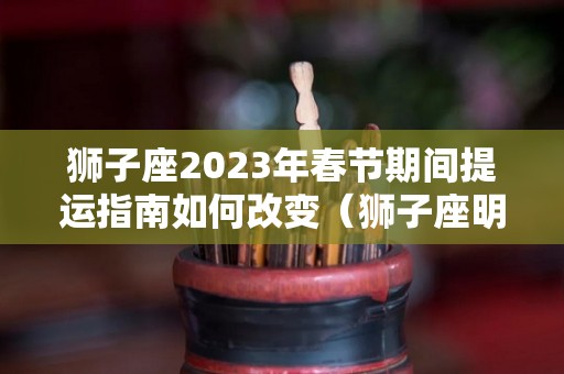 狮子座2023年春节期间提运指南如何改变（狮子座明年运势查询）