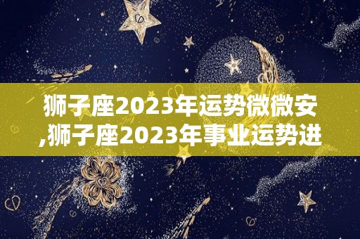 狮子座2023年运势微微安,狮子座2023年事业运势进入2023年