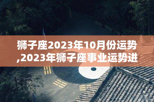 狮子座2023年10月份运势,2023年狮子座事业运势进入2023年，健康运势不错