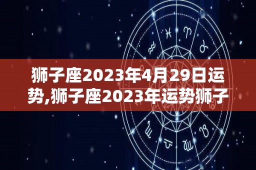 狮子座2023年4月29日运势,狮子座2023年运势狮子座2023年综合运势表现出色