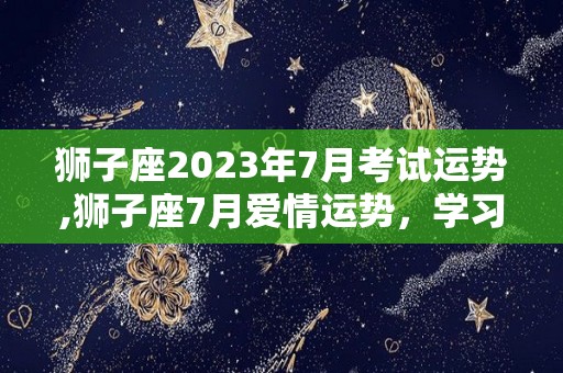 狮子座2023年7月考试运势,狮子座7月爱情运势，学习运势，健康运势
