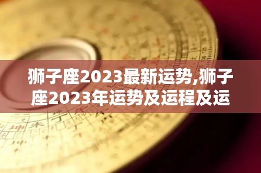 狮子座2023最新运势,狮子座2023年运势及运程及运程最近运程及运程