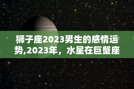 狮子座2023男生的感情运势,2023年，水星在巨蟹座逆行，狮子座需要调整和调整和调整和调整