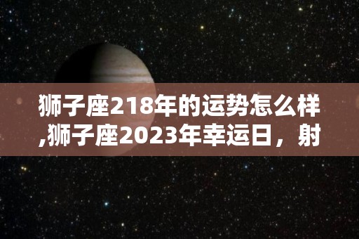 狮子座218年的运势怎么样,狮子座2023年幸运日，射手座2023年幸运日