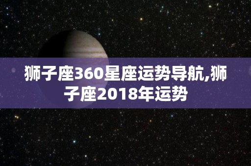 狮子座360星座运势导航,狮子座2018年运势