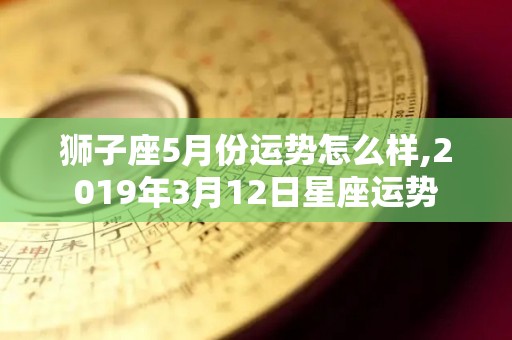 狮子座5月份运势怎么样,2019年3月12日星座运势