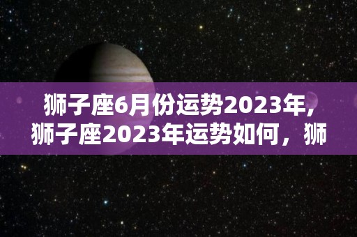 狮子座6月份运势2023年,狮子座2023年运势如何，狮子座2023年财运如何