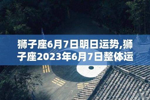 狮子座6月7日明日运势,狮子座2023年6月7日整体运势