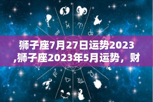 狮子座7月27日运势2023,狮子座2023年5月运势，财运亨通，金钱有忧