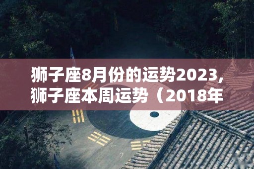 狮子座8月份的运势2023,狮子座本周运势（2018年5月13日）