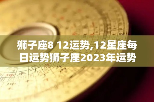 狮子座8 12运势,12星座每日运势狮子座2023年运势狮子座2023年运势