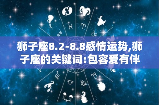 狮子座8.2-8.8感情运势,狮子座的关键词:包容爱有伴的你:你的伴侣容易因为没有亲切感而感到寂寞