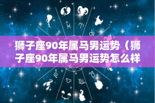狮子座90年属马男运势（狮子座90年属马男运势怎么样）