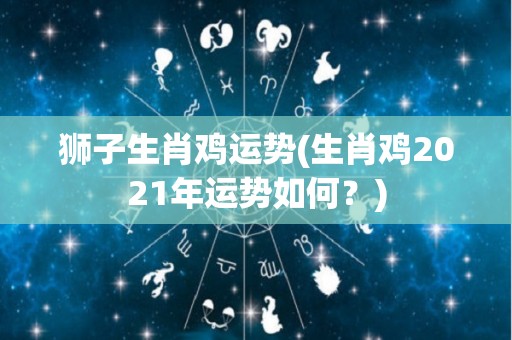 狮子生肖鸡运势(生肖鸡2021年运势如何？)