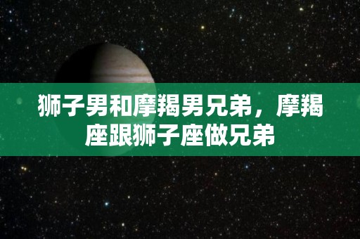 狮子男和摩羯男兄弟，摩羯座跟狮子座做兄弟