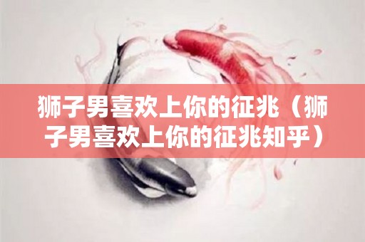 狮子男喜欢上你的征兆（狮子男喜欢上你的征兆知乎）