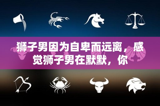 狮子男因为自卑而远离，感觉狮子男在默默，你
