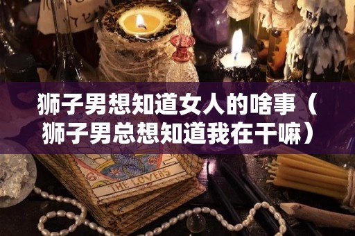 狮子男想知道女人的啥事（狮子男总想知道我在干嘛）