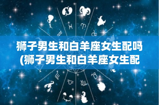 狮子男生和白羊座女生配吗(狮子男生和白羊座女生配吗知乎)