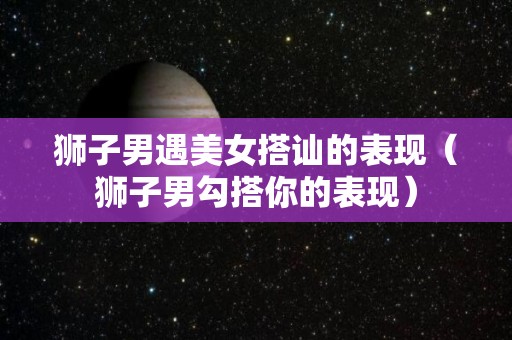 狮子男遇美女搭讪的表现（狮子男勾搭你的表现）