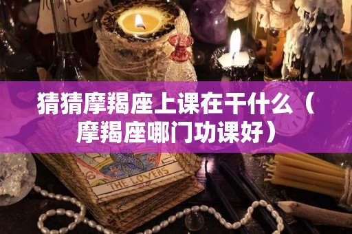 猜猜摩羯座上课在干什么（摩羯座哪门功课好）