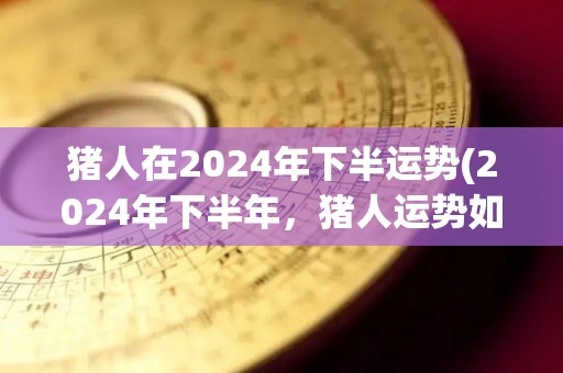 猪人在2024年下半运势(2024年下半年，猪人运势如何？)