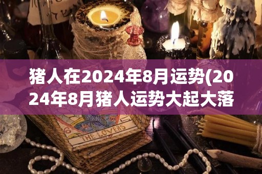 猪人在2024年8月运势(2024年8月猪人运势大起大落，谨慎为上！)