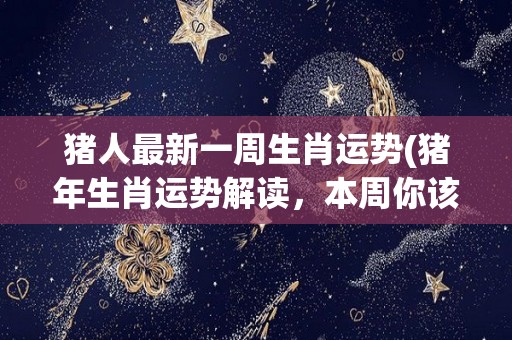 猪人最新一周生肖运势(猪年生肖运势解读，本周你该怎么做？)