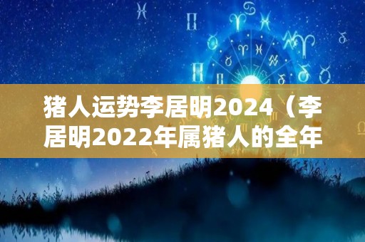 猪人运势李居明2024（李居明2022年属猪人的全年运势）