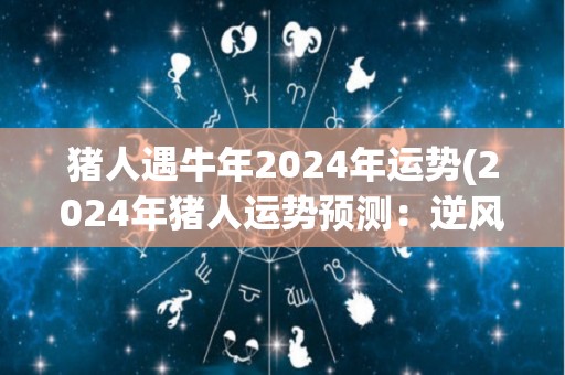 猪人遇牛年2024年运势(2024年猪人运势预测：逆风翻盘迎来事业新局！)