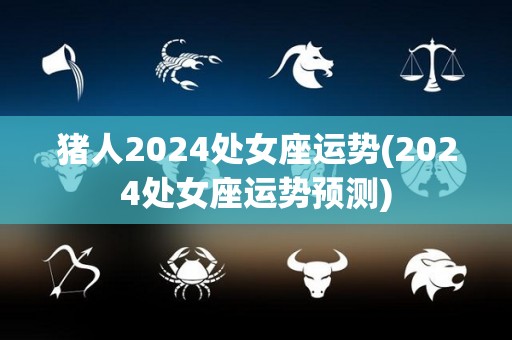 猪人2024处女座运势(2024处女座运势预测)