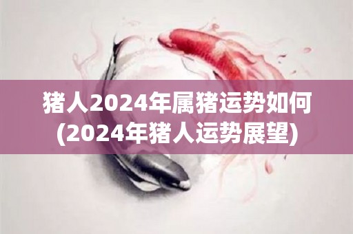 猪人2024年属猪运势如何(2024年猪人运势展望)