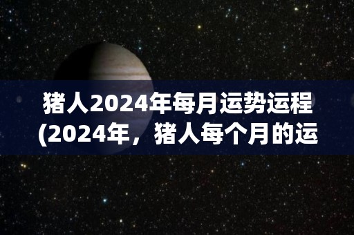 猪人2024年每月运势运程(2024年，猪人每个月的运势揭秘)
