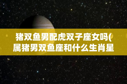 猪双鱼男配虎双子座女吗(属猪男双鱼座和什么生肖星座配对)
