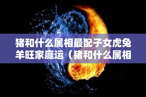 猪和什么属相最配子女虎兔羊旺家庭运（猪和什么属相最配对）