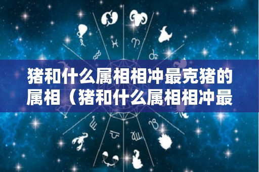 猪和什么属相相冲最克猪的属相（猪和什么属相相冲最克猪的属相男）