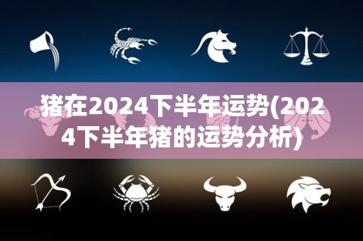 猪在2024下半年运势(2024下半年猪的运势分析)