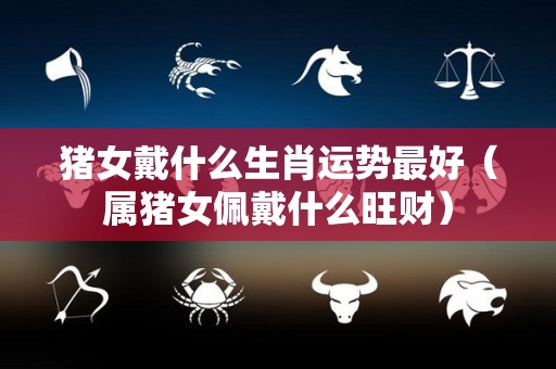 猪女戴什么生肖运势最好（属猪女佩戴什么旺财）