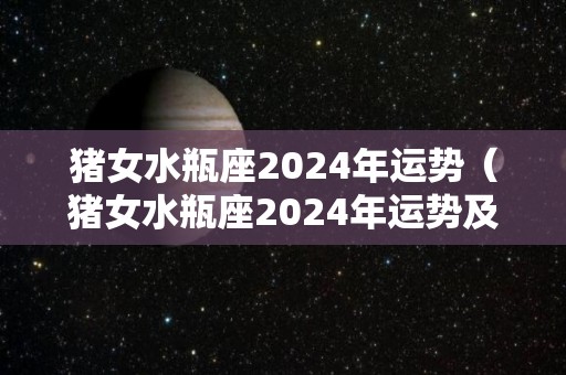 猪女水瓶座2024年运势（猪女水瓶座2024年运势及运程）