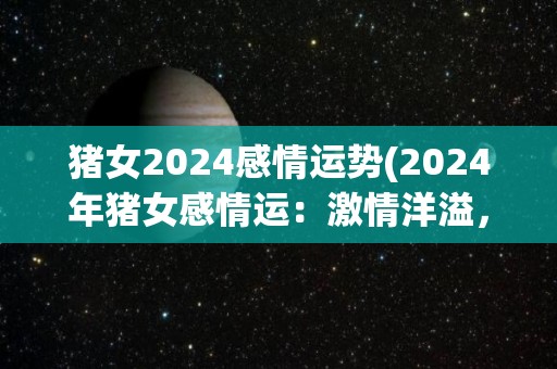 猪女2024感情运势(2024年猪女感情运：激情洋溢，机会与挑战并存)