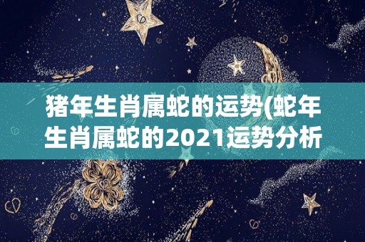 猪年生肖属蛇的运势(蛇年生肖属蛇的2021运势分析)