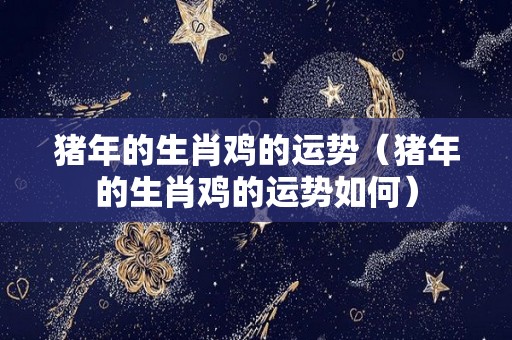 猪年的生肖鸡的运势（猪年的生肖鸡的运势如何）