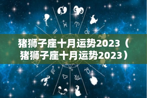 猪狮子座十月运势2023（猪狮子座十月运势2023）