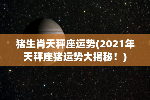 猪生肖天秤座运势(2021年天秤座猪运势大揭秘！)