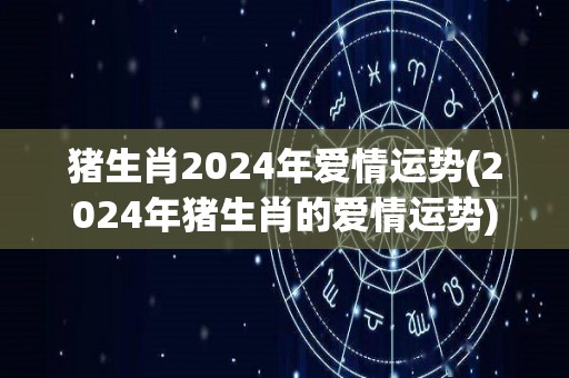 猪生肖2024年爱情运势(2024年猪生肖的爱情运势)