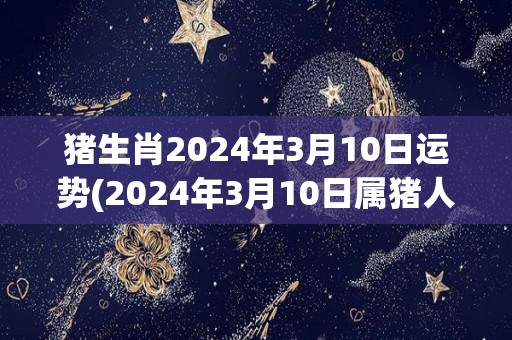 猪生肖2024年3月10日运势(2024年3月10日属猪人运势如何？)