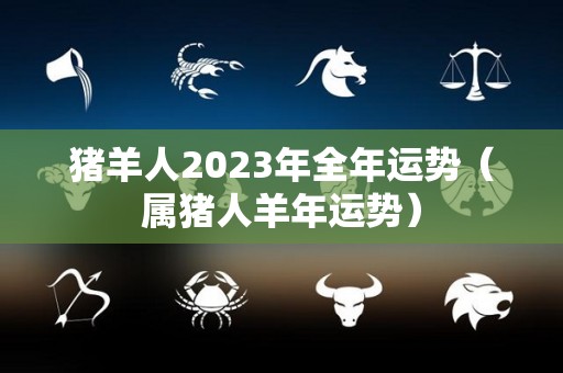 猪羊人2023年全年运势（属猪人羊年运势）