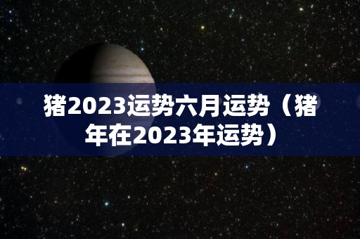 猪2023运势六月运势（猪年在2023年运势）